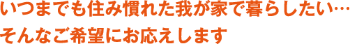 いつまでも住み慣れた我が家で暮らしたい・・・そんなご希望にお応えします